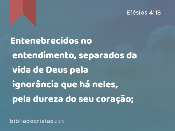 Entenebrecidos no entendimento, separados da vida de Deus pela ignorância que há neles, pela dureza do seu coração; - Efésios 4:18