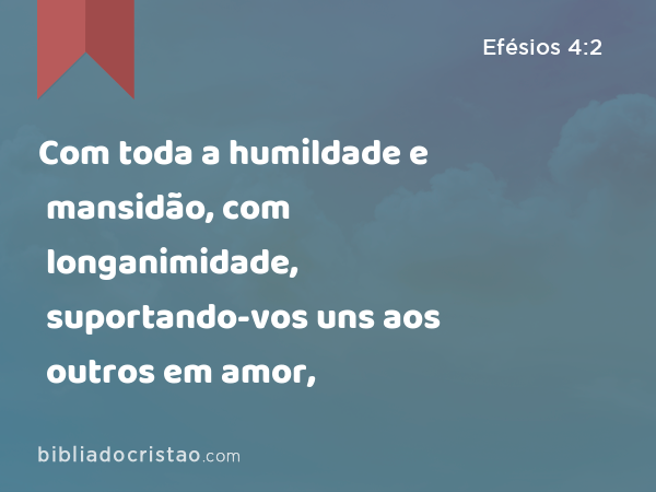 Com toda a humildade e mansidão, com longanimidade, suportando-vos uns aos outros em amor, - Efésios 4:2