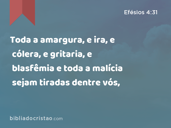 Toda a amargura, e ira, e cólera, e gritaria, e blasfêmia e toda a malícia sejam tiradas dentre vós, - Efésios 4:31