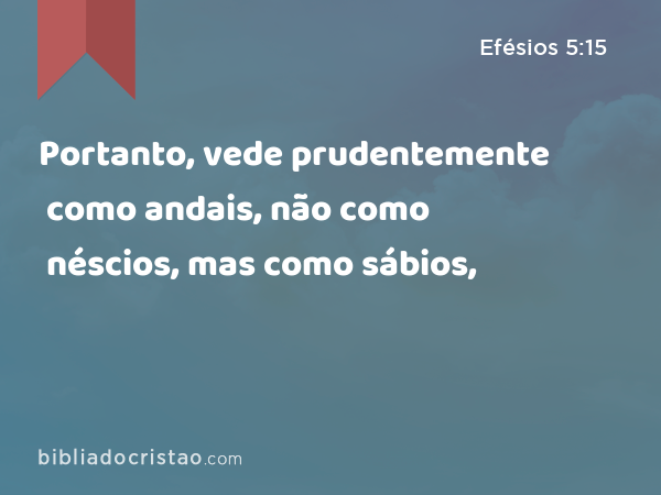 Portanto, vede prudentemente como andais, não como néscios, mas como sábios, - Efésios 5:15