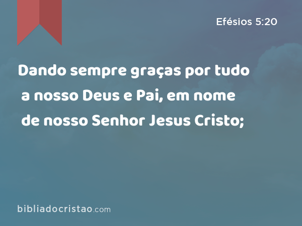 Dando sempre graças por tudo a nosso Deus e Pai, em nome de nosso Senhor Jesus Cristo; - Efésios 5:20