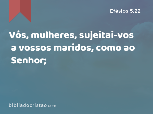 Vós, mulheres, sujeitai-vos a vossos maridos, como ao Senhor; - Efésios 5:22