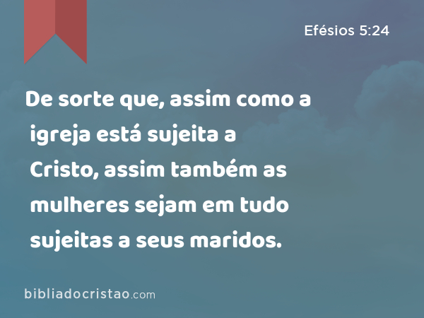 De sorte que, assim como a igreja está sujeita a Cristo, assim também as mulheres sejam em tudo sujeitas a seus maridos. - Efésios 5:24