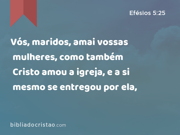 Vós, maridos, amai vossas mulheres, como também Cristo amou a igreja, e a si mesmo se entregou por ela, - Efésios 5:25