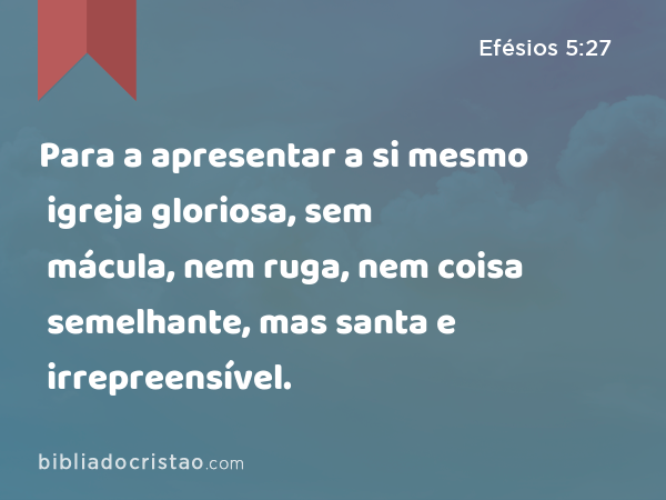 Para a apresentar a si mesmo igreja gloriosa, sem mácula, nem ruga, nem coisa semelhante, mas santa e irrepreensível. - Efésios 5:27