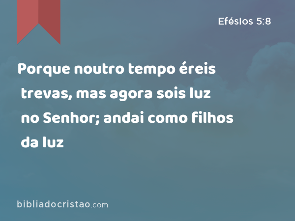 Porque noutro tempo éreis trevas, mas agora sois luz no Senhor; andai como filhos da luz - Efésios 5:8