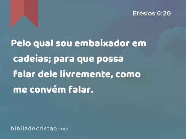 Pelo qual sou embaixador em cadeias; para que possa falar dele livremente, como me convém falar. - Efésios 6:20