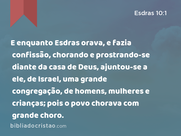 E enquanto Esdras orava, e fazia confissão, chorando e prostrando-se diante da casa de Deus, ajuntou-se a ele, de Israel, uma grande congregação, de homens, mulheres e crianças; pois o povo chorava com grande choro. - Esdras 10:1