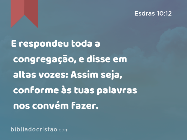 E respondeu toda a congregação, e disse em altas vozes: Assim seja, conforme às tuas palavras nos convém fazer. - Esdras 10:12