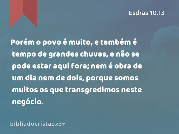 Porém o povo é muito, e também é tempo de grandes chuvas, e não se pode estar aqui fora; nem é obra de um dia nem de dois, porque somos muitos os que transgredimos neste negócio. - Esdras 10:13