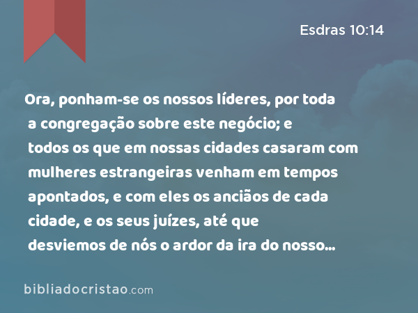 Ora, ponham-se os nossos líderes, por toda a congregação sobre este negócio; e todos os que em nossas cidades casaram com mulheres estrangeiras venham em tempos apontados, e com eles os anciãos de cada cidade, e os seus juízes, até que desviemos de nós o ardor da ira do nosso Deus, por esta causa. - Esdras 10:14