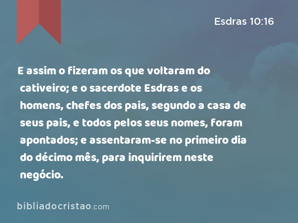 E assim o fizeram os que voltaram do cativeiro; e o sacerdote Esdras e os homens, chefes dos pais, segundo a casa de seus pais, e todos pelos seus nomes, foram apontados; e assentaram-se no primeiro dia do décimo mês, para inquirirem neste negócio. - Esdras 10:16