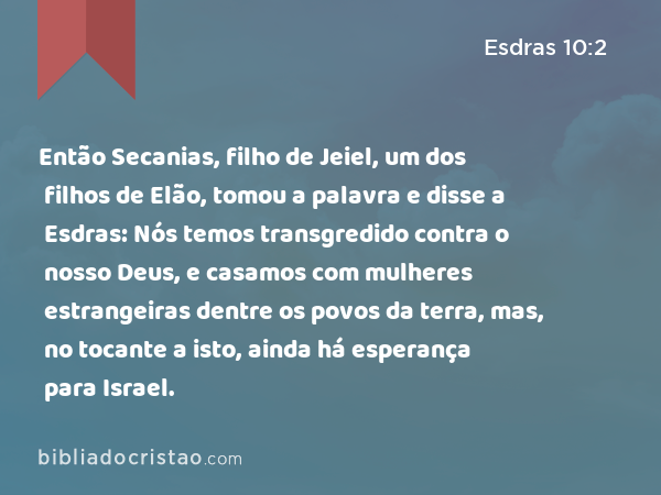 Então Secanias, filho de Jeiel, um dos filhos de Elão, tomou a palavra e disse a Esdras: Nós temos transgredido contra o nosso Deus, e casamos com mulheres estrangeiras dentre os povos da terra, mas, no tocante a isto, ainda há esperança para Israel. - Esdras 10:2