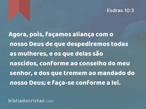 Agora, pois, façamos aliança com o nosso Deus de que despediremos todas as mulheres, e os que delas são nascidos, conforme ao conselho do meu senhor, e dos que tremem ao mandado do nosso Deus; e faça-se conforme a lei. - Esdras 10:3