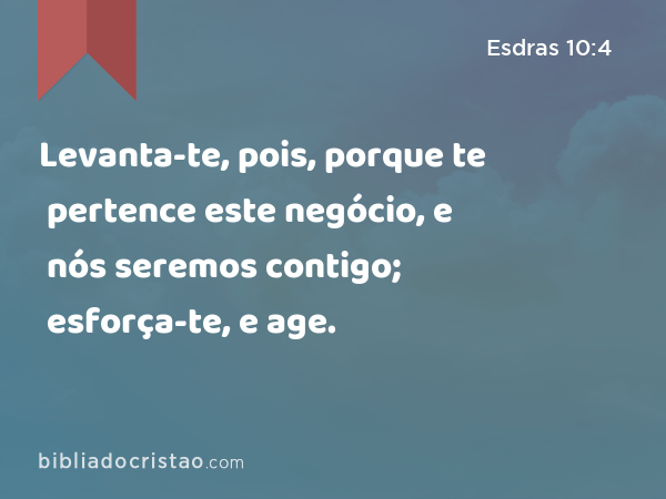 Levanta-te, pois, porque te pertence este negócio, e nós seremos contigo; esforça-te, e age. - Esdras 10:4