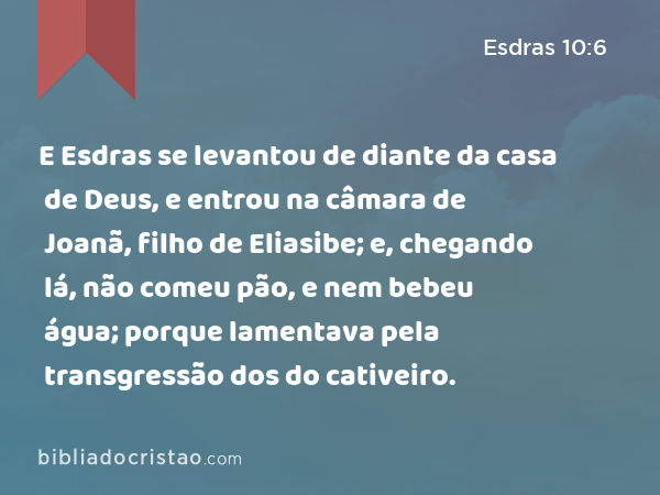 E Esdras se levantou de diante da casa de Deus, e entrou na câmara de Joanã, filho de Eliasibe; e, chegando lá, não comeu pão, e nem bebeu água; porque lamentava pela transgressão dos do cativeiro. - Esdras 10:6