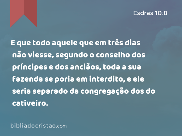 E que todo aquele que em três dias não viesse, segundo o conselho dos príncipes e dos anciãos, toda a sua fazenda se poria em interdito, e ele seria separado da congregação dos do cativeiro. - Esdras 10:8