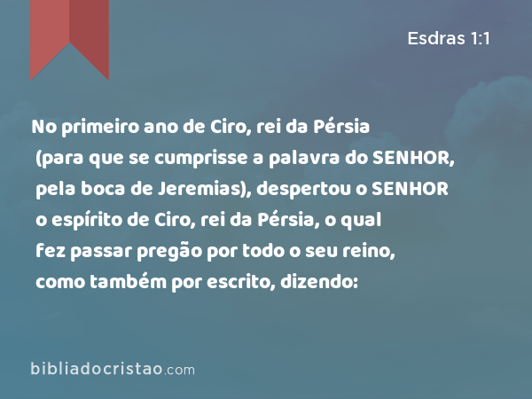 No primeiro ano de Ciro, rei da Pérsia (para que se cumprisse a palavra do SENHOR, pela boca de Jeremias), despertou o SENHOR o espírito de Ciro, rei da Pérsia, o qual fez passar pregão por todo o seu reino, como também por escrito, dizendo: - Esdras 1:1