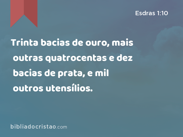 Trinta bacias de ouro, mais outras quatrocentas e dez bacias de prata, e mil outros utensílios. - Esdras 1:10