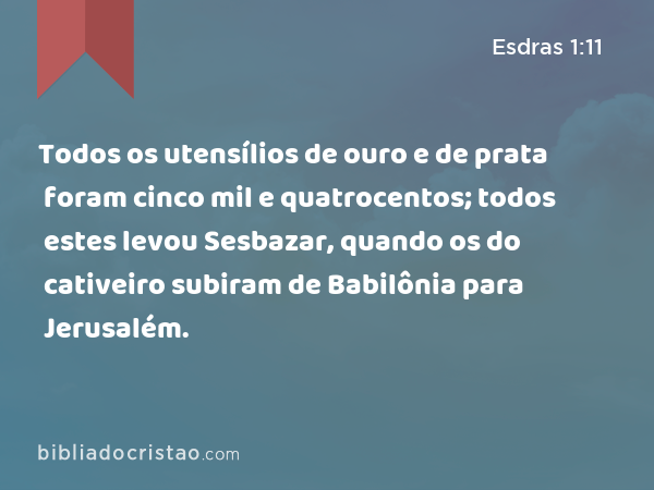 Todos os utensílios de ouro e de prata foram cinco mil e quatrocentos; todos estes levou Sesbazar, quando os do cativeiro subiram de Babilônia para Jerusalém. - Esdras 1:11