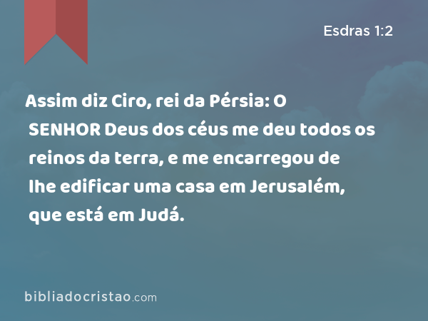 Assim diz Ciro, rei da Pérsia: O SENHOR Deus dos céus me deu todos os reinos da terra, e me encarregou de lhe edificar uma casa em Jerusalém, que está em Judá. - Esdras 1:2