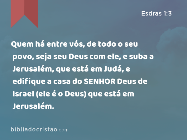 Quem há entre vós, de todo o seu povo, seja seu Deus com ele, e suba a Jerusalém, que está em Judá, e edifique a casa do SENHOR Deus de Israel (ele é o Deus) que está em Jerusalém. - Esdras 1:3