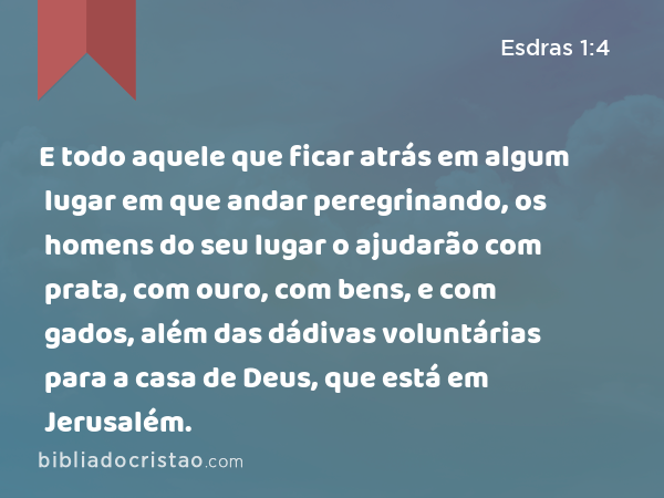 E todo aquele que ficar atrás em algum lugar em que andar peregrinando, os homens do seu lugar o ajudarão com prata, com ouro, com bens, e com gados, além das dádivas voluntárias para a casa de Deus, que está em Jerusalém. - Esdras 1:4