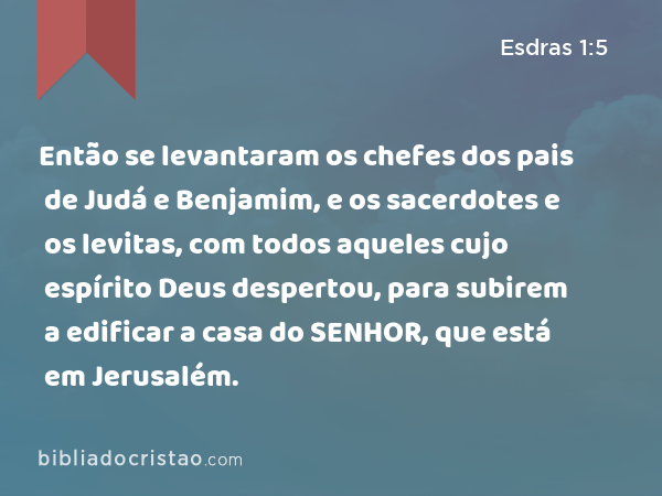 Então se levantaram os chefes dos pais de Judá e Benjamim, e os sacerdotes e os levitas, com todos aqueles cujo espírito Deus despertou, para subirem a edificar a casa do SENHOR, que está em Jerusalém. - Esdras 1:5