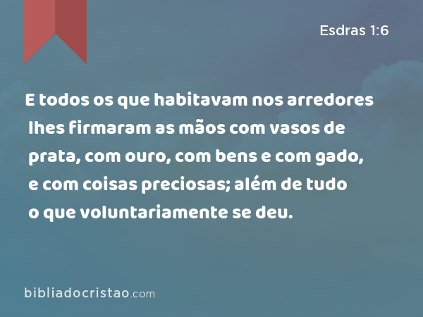 E todos os que habitavam nos arredores lhes firmaram as mãos com vasos de prata, com ouro, com bens e com gado, e com coisas preciosas; além de tudo o que voluntariamente se deu. - Esdras 1:6