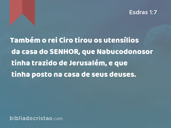 Também o rei Ciro tirou os utensílios da casa do SENHOR, que Nabucodonosor tinha trazido de Jerusalém, e que tinha posto na casa de seus deuses. - Esdras 1:7