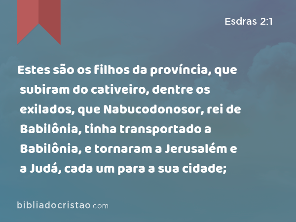 Estes são os filhos da província, que subiram do cativeiro, dentre os exilados, que Nabucodonosor, rei de Babilônia, tinha transportado a Babilônia, e tornaram a Jerusalém e a Judá, cada um para a sua cidade; - Esdras 2:1