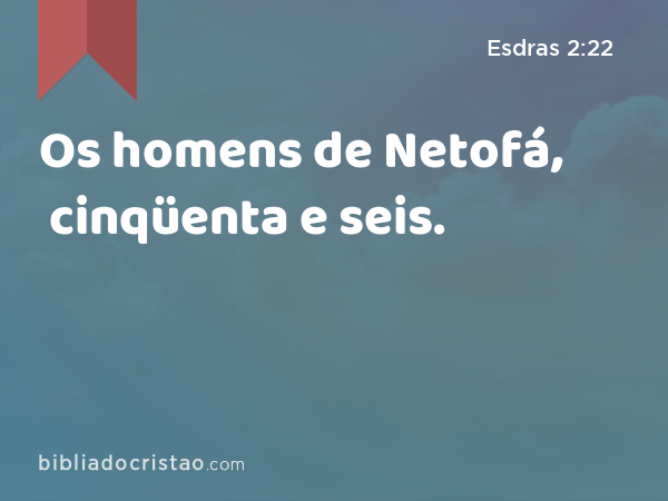 Os homens de Netofá, cinqüenta e seis. - Esdras 2:22