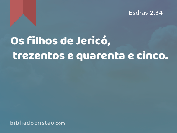 Os filhos de Jericó, trezentos e quarenta e cinco. - Esdras 2:34