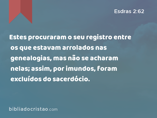 Estes procuraram o seu registro entre os que estavam arrolados nas genealogias, mas não se acharam nelas; assim, por imundos, foram excluídos do sacerdócio. - Esdras 2:62