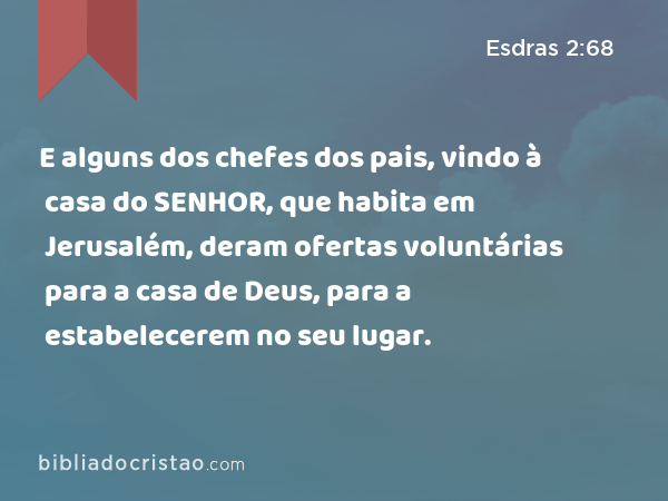 E alguns dos chefes dos pais, vindo à casa do SENHOR, que habita em Jerusalém, deram ofertas voluntárias para a casa de Deus, para a estabelecerem no seu lugar. - Esdras 2:68