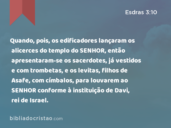 Quando, pois, os edificadores lançaram os alicerces do templo do SENHOR, então apresentaram-se os sacerdotes, já vestidos e com trombetas, e os levitas, filhos de Asafe, com címbalos, para louvarem ao SENHOR conforme à instituição de Davi, rei de Israel. - Esdras 3:10