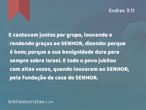 E cantavam juntos por grupo, louvando e rendendo graças ao SENHOR, dizendo: porque é bom; porque a sua benignidade dura para sempre sobre Israel. E todo o povo jubilou com altas vozes, quando louvaram ao SENHOR, pela fundação da casa do SENHOR. - Esdras 3:11