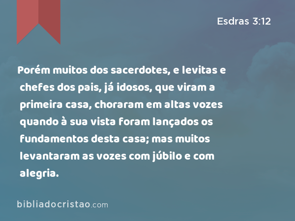 Porém muitos dos sacerdotes, e levitas e chefes dos pais, já idosos, que viram a primeira casa, choraram em altas vozes quando à sua vista foram lançados os fundamentos desta casa; mas muitos levantaram as vozes com júbilo e com alegria. - Esdras 3:12