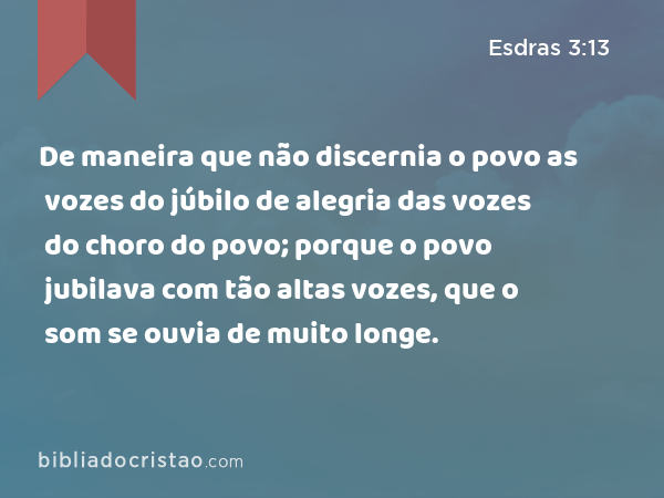 De maneira que não discernia o povo as vozes do júbilo de alegria das vozes do choro do povo; porque o povo jubilava com tão altas vozes, que o som se ouvia de muito longe. - Esdras 3:13