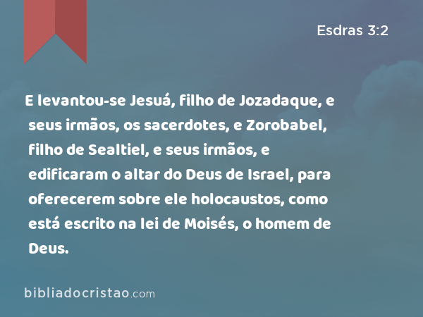 E levantou-se Jesuá, filho de Jozadaque, e seus irmãos, os sacerdotes, e Zorobabel, filho de Sealtiel, e seus irmãos, e edificaram o altar do Deus de Israel, para oferecerem sobre ele holocaustos, como está escrito na lei de Moisés, o homem de Deus. - Esdras 3:2