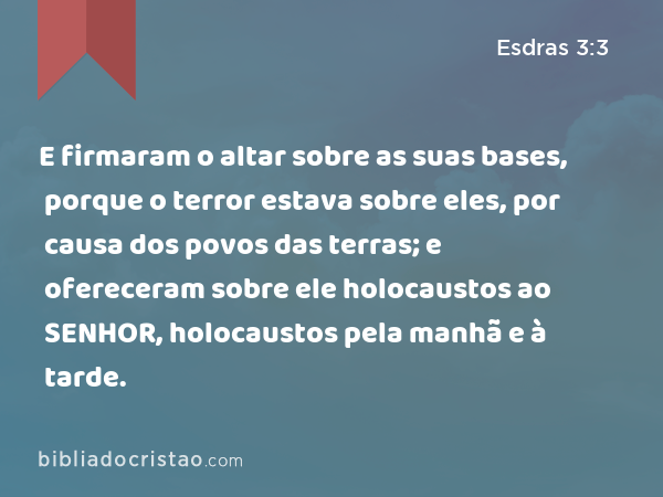 E firmaram o altar sobre as suas bases, porque o terror estava sobre eles, por causa dos povos das terras; e ofereceram sobre ele holocaustos ao SENHOR, holocaustos pela manhã e à tarde. - Esdras 3:3