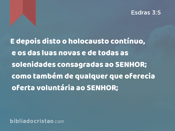 E depois disto o holocausto contínuo, e os das luas novas e de todas as solenidades consagradas ao SENHOR; como também de qualquer que oferecia oferta voluntária ao SENHOR; - Esdras 3:5