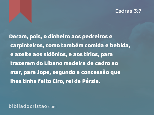 Deram, pois, o dinheiro aos pedreiros e carpinteiros, como também comida e bebida, e azeite aos sidônios, e aos tírios, para trazerem do Líbano madeira de cedro ao mar, para Jope, segundo a concessão que lhes tinha feito Ciro, rei da Pérsia. - Esdras 3:7