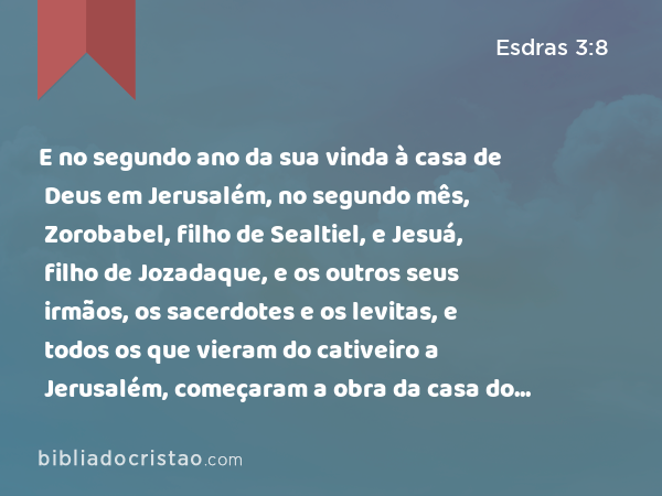 E no segundo ano da sua vinda à casa de Deus em Jerusalém, no segundo mês, Zorobabel, filho de Sealtiel, e Jesuá, filho de Jozadaque, e os outros seus irmãos, os sacerdotes e os levitas, e todos os que vieram do cativeiro a Jerusalém, começaram a obra da casa do SENHOR, e constituíram os levitas da idade de vinte anos para cima, para que a dirigissem. - Esdras 3:8