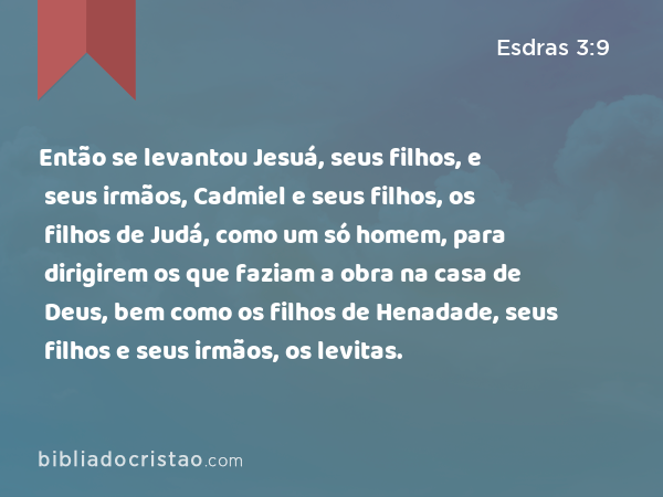 Então se levantou Jesuá, seus filhos, e seus irmãos, Cadmiel e seus filhos, os filhos de Judá, como um só homem, para dirigirem os que faziam a obra na casa de Deus, bem como os filhos de Henadade, seus filhos e seus irmãos, os levitas. - Esdras 3:9