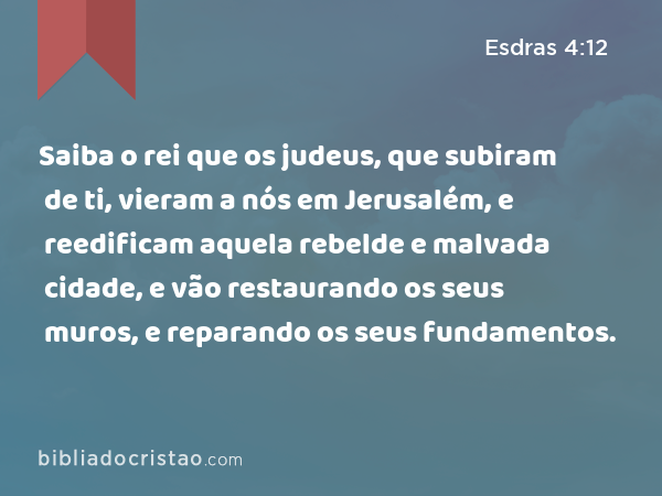 Saiba o rei que os judeus, que subiram de ti, vieram a nós em Jerusalém, e reedificam aquela rebelde e malvada cidade, e vão restaurando os seus muros, e reparando os seus fundamentos. - Esdras 4:12