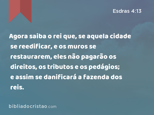 Agora saiba o rei que, se aquela cidade se reedificar, e os muros se restaurarem, eles não pagarão os direitos, os tributos e os pedágios; e assim se danificará a fazenda dos reis. - Esdras 4:13