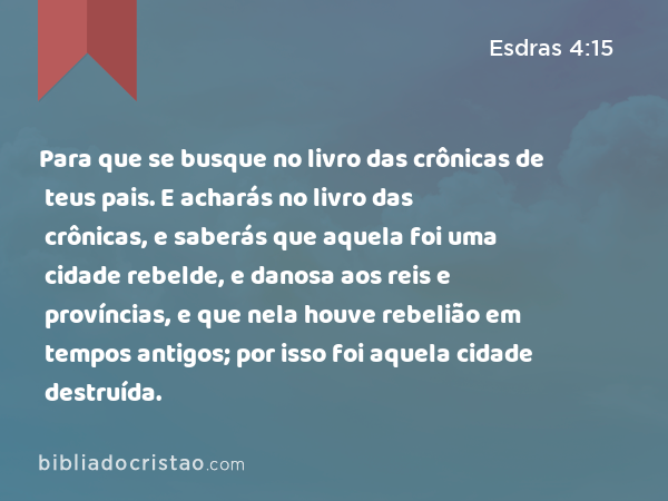 Para que se busque no livro das crônicas de teus pais. E acharás no livro das crônicas, e saberás que aquela foi uma cidade rebelde, e danosa aos reis e províncias, e que nela houve rebelião em tempos antigos; por isso foi aquela cidade destruída. - Esdras 4:15