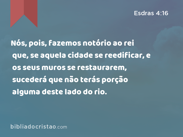 Nós, pois, fazemos notório ao rei que, se aquela cidade se reedificar, e os seus muros se restaurarem, sucederá que não terás porção alguma deste lado do rio. - Esdras 4:16