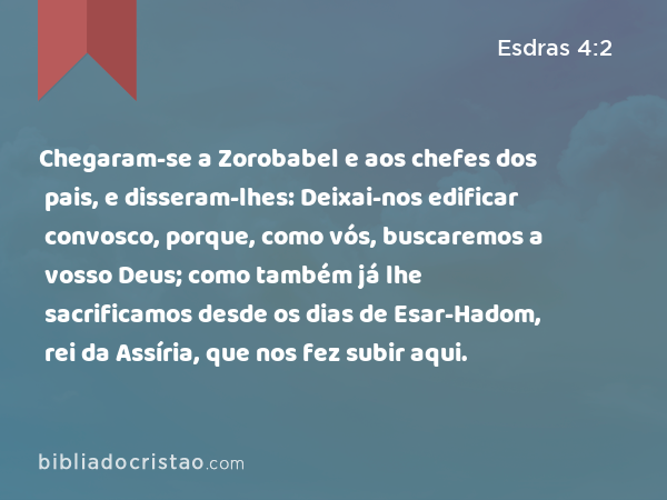 Chegaram-se a Zorobabel e aos chefes dos pais, e disseram-lhes: Deixai-nos edificar convosco, porque, como vós, buscaremos a vosso Deus; como também já lhe sacrificamos desde os dias de Esar-Hadom, rei da Assíria, que nos fez subir aqui. - Esdras 4:2